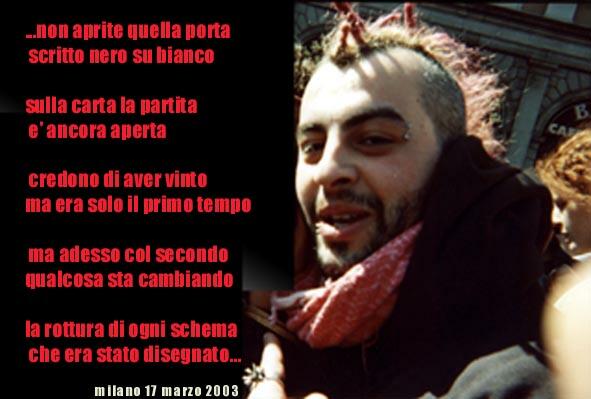 ... non aprite quella porta
scritto nero su bianco
sulla carta la partita
e' ancora aperta
credono di aver vinto
ma era solo il primo tempo
ma adesso col secondo
qualcosa sta cambiando
la rottura di ogni schema
che era stato disegnato
milano 17 marzo 2002
foto di davide